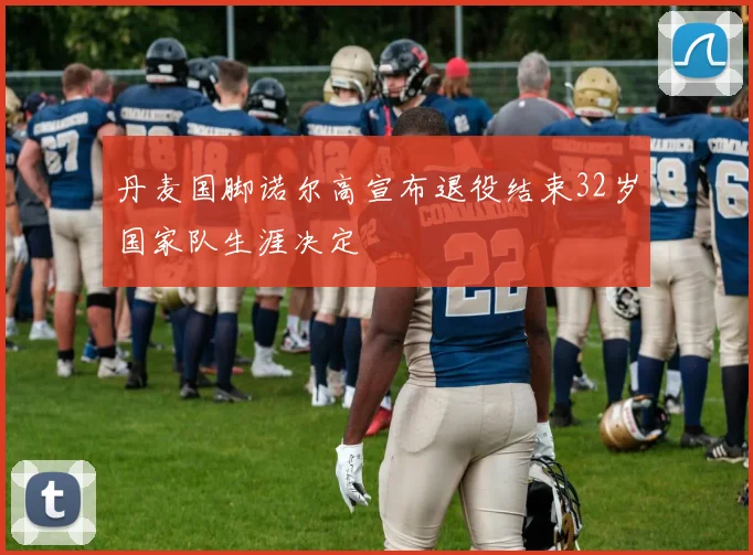 丹麦国脚诺尔高宣布退役结束32岁国家队生涯决定