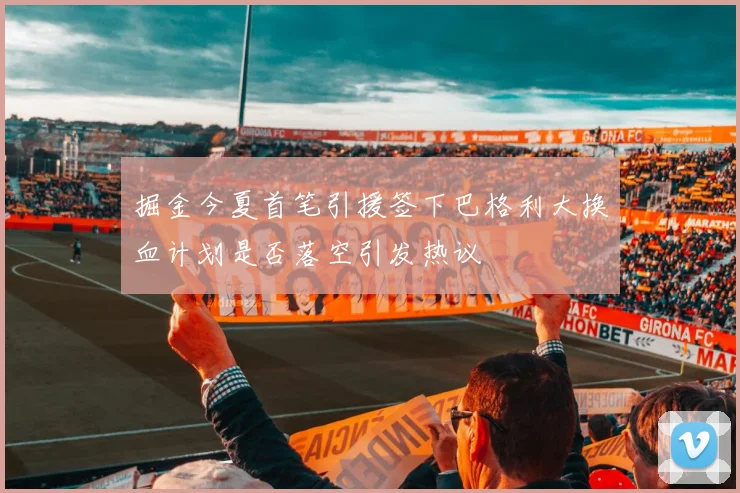 掘金今夏首笔引援签下巴格利大换血计划是否落空引发热议