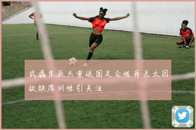 武磊朱辰杰重返国足合练蒋光太因故缺席训练引关注