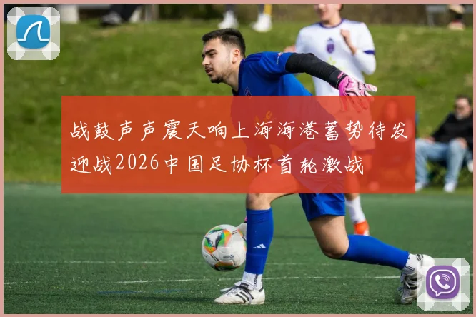 战鼓声声震天响上海海港蓄势待发迎战2026中国足协杯首轮激战