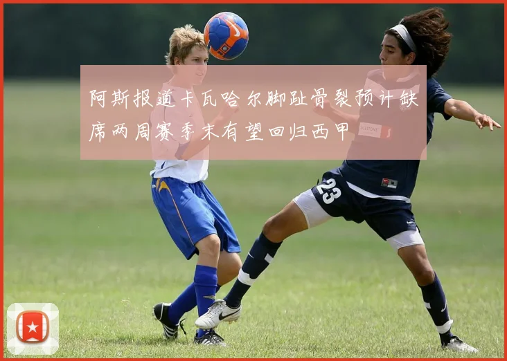阿斯报道卡瓦哈尔脚趾骨裂预计缺席两周赛季末有望回归西甲