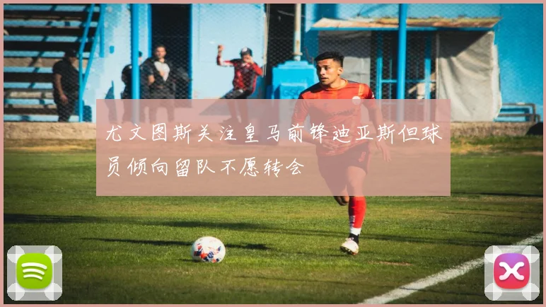 尤文图斯关注皇马前锋迪亚斯但球员倾向留队不愿转会
