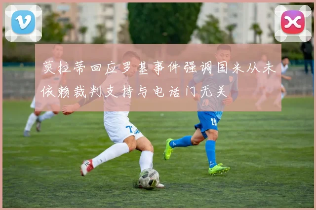 莫拉蒂回应罗基事件强调国米从未依赖裁判支持与电话门无关