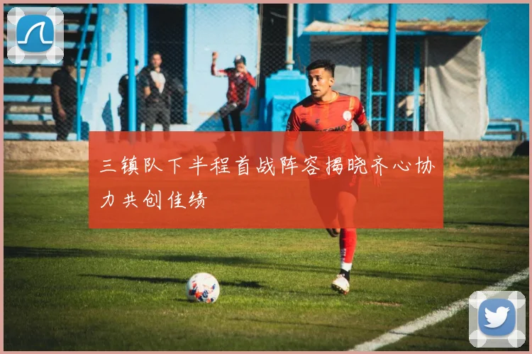 三镇队下半程首战阵容揭晓齐心协力共创佳绩