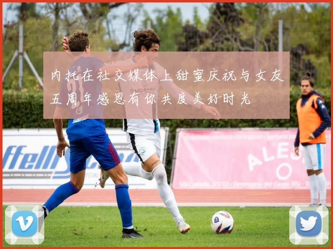 内托在社交媒体上甜蜜庆祝与女友五周年感恩有你共度美好时光