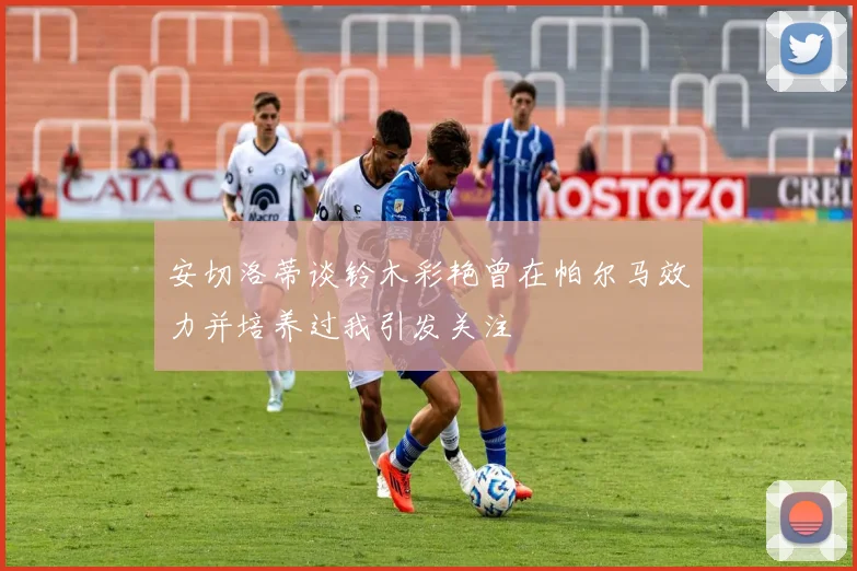 安切洛蒂谈铃木彩艳曾在帕尔马效力并培养过我引发关注