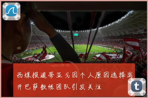 西媒报道蒂亚戈因个人原因选择离开巴萨教练团队引发关注