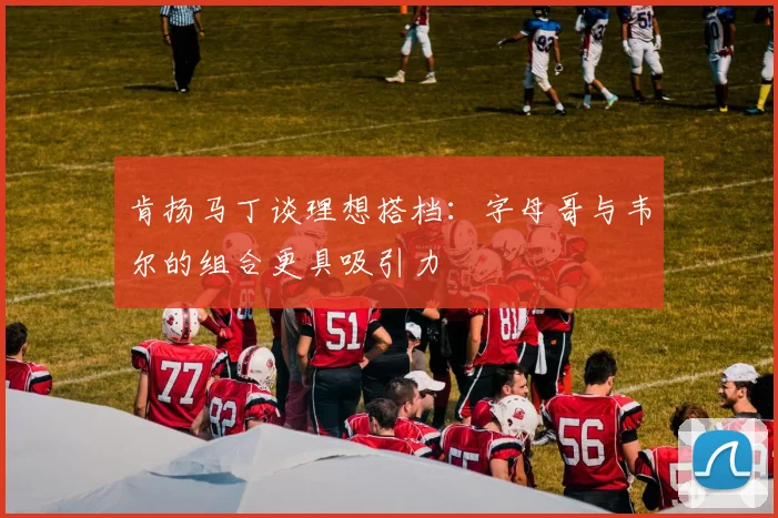 肯扬马丁谈理想搭档：字母哥与韦尔的组合更具吸引力